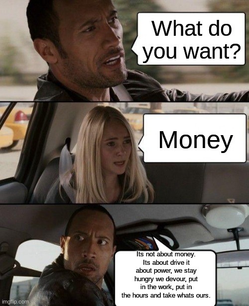Hi | What do you want? Money; Its not about money.
Its about drive it about power, we stay hungry we devour, put in the work, put in the hours and take whats ours. | image tagged in memes,the rock driving | made w/ Imgflip meme maker