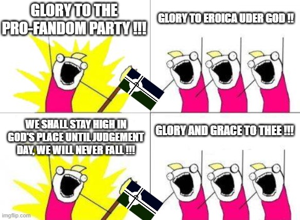 GLORY AND GRACE, GLORY TO EROICA !!!!!!! | GLORY TO THE PRO-FANDOM PARTY !!! GLORY TO EROICA UDER GOD !! GLORY AND GRACE TO THEE !!! WE SHALL STAY HIGH IN GOD'S PLACE UNTIL JUDGEMENT DAY, WE WILL NEVER FALL !!! | image tagged in memes,what do we want | made w/ Imgflip meme maker