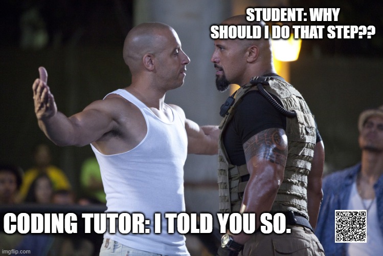 it's codezil! | STUDENT: WHY SHOULD I DO THAT STEP?? CODING TUTOR: I TOLD YOU SO. | image tagged in fast and furious,learn to code,coding,javascript | made w/ Imgflip meme maker