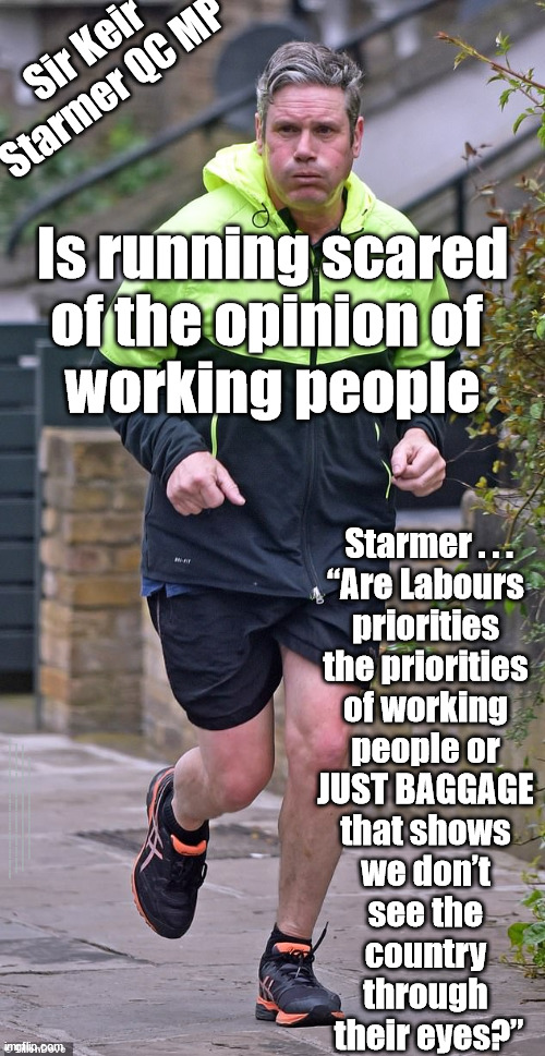 Starmer - Running scared - Unnecessary Baggage | Sir Keir
Starmer QC MP; Is running scared
of the opinion of 
working people; Starmer . . .
“Are Labours 
priorities 
the priorities 
of working 
people or 
JUST BAGGAGE 
that shows 
we don’t 
see the 
country 
through 
their eyes?”; #Immigration #Starmerout #Labour #JonLansman #wearecorbyn #KeirStarmer #DianeAbbott #McDonnell #cultofcorbyn #labourisdead #Momentum #labourracism #socialistsunday #nevervotelabour #socialistanyday #Antisemitism #Savile #SavileGate #Paedo #Worboys #GroomingGangs #Paedophile #IllegalImmigration #Immigrants #Invasion #StarmerResign #Starmeriswrong #SirSoftie #SirSofty #PatCullen #Cullen #RCN #nurse #nursing #strikes #SueGray #Blair #Steroids #Economy #Baggage | image tagged in labourisdead,starmerout getstarmerout,illegal immigration,stop boats rwanda,cultofcorbyn,labour working people | made w/ Imgflip meme maker