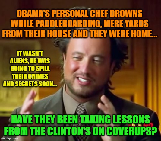 Ancient Aliens Meme | OBAMA'S PERSONAL CHEF DROWNS WHILE PADDLEBOARDING, MERE YARDS FROM THEIR HOUSE AND THEY WERE HOME... IT WASN'T ALIENS, HE WAS GOING TO SPILL THEIR CRIMES AND SECRETS SOON... HAVE THEY BEEN TAKING LESSONS FROM THE CLINTON'S ON COVERUPS? | image tagged in memes,ancient aliens | made w/ Imgflip meme maker
