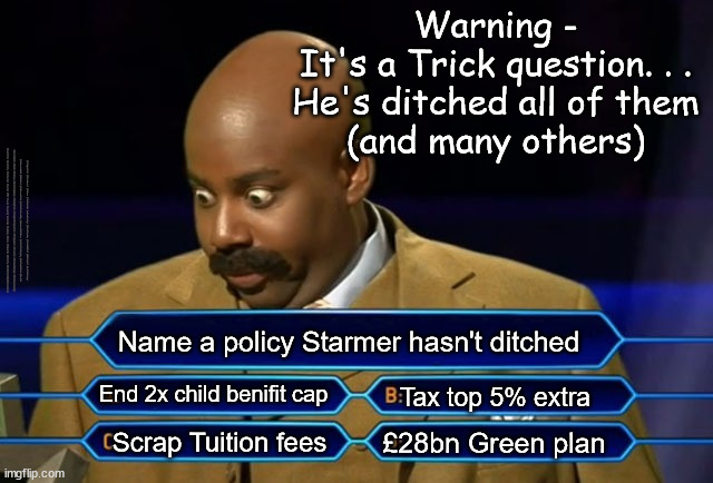 Starmer - Who Wants to be a Millionaire - Policy/Pledge drop | Warning -
It's a Trick question. . .
He's ditched all of them
(and many others); #Immigration #Starmerout #Labour #JonLansman #wearecorbyn #KeirStarmer #DianeAbbott #McDonnell #cultofcorbyn #labourisdead #Momentum #labourracism #socialistsunday #nevervotelabour #socialistanyday #Antisemitism #Savile #SavileGate #Paedo #Worboys #GroomingGangs #Paedophile #IllegalImmigration #Immigrants #Invasion #StarmerResign #Starmeriswrong #SirSoftie #SirSofty #PatCullen #Cullen #RCN #nurse #nursing #strikes #SueGray #Blair #Steroids #Economy #WhoWantsToBeaMillionaire; Name a policy Starmer hasn't ditched; End 2x child benifit cap; Tax top 5% extra; £28bn Green plan; Scrap Tuition fees | image tagged in starmerout getstarmerout,labourisdead,illegal immigration,stop boats rwanda,freedom od movement,trans self id | made w/ Imgflip meme maker