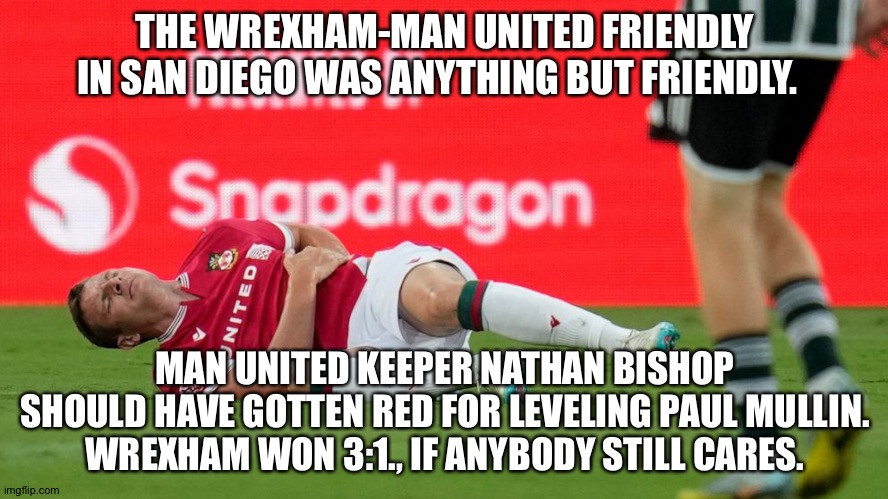And they still call them "friendlies". | THE WREXHAM-MAN UNITED FRIENDLY IN SAN DIEGO WAS ANYTHING BUT FRIENDLY. MAN UNITED KEEPER NATHAN BISHOP SHOULD HAVE GOTTEN RED FOR LEVELING PAUL MULLIN.
WREXHAM WON 3:1., IF ANYBODY STILL CARES. | image tagged in football | made w/ Imgflip meme maker