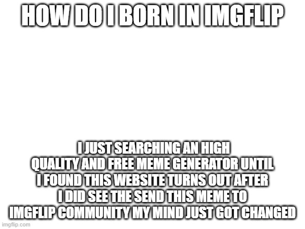 if people in imgflip born in this website same like me | HOW DO I BORN IN IMGFLIP; I JUST SEARCHING AN HIGH QUALITY AND FREE MEME GENERATOR UNTIL I FOUND THIS WEBSITE TURNS OUT AFTER I DID SEE THE SEND THIS MEME TO IMGFLIP COMMUNITY MY MIND JUST GOT CHANGED | image tagged in born,imgflip | made w/ Imgflip meme maker