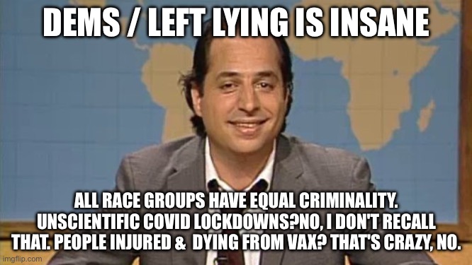 Liar that's the ticket | DEMS / LEFT LYING IS INSANE; ALL RACE GROUPS HAVE EQUAL CRIMINALITY. UNSCIENTIFIC COVID LOCKDOWNS?NO, I DON'T RECALL THAT. PEOPLE INJURED &  DYING FROM VAX? THAT'S CRAZY, NO. | image tagged in liar that's the ticket | made w/ Imgflip meme maker