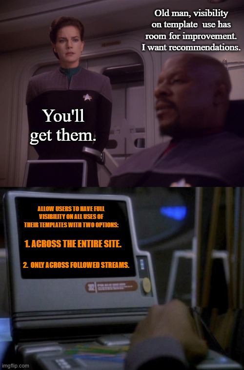 Template Use Visibility | Old man, visibility on template  use has room for improvement. I want recommendations. You'll get them. ALLOW USERS TO HAVE FULL VISIBILITY ON ALL USES OF THEIR TEMPLATES WITH TWO OPTIONS:; 1. ACROSS THE ENTIRE SITE. 2.  ONLY ACROSS FOLLOWED STREAMS. | image tagged in sisko and jadzia new uniforms,deep space nine desktop monitor,imgflip | made w/ Imgflip meme maker