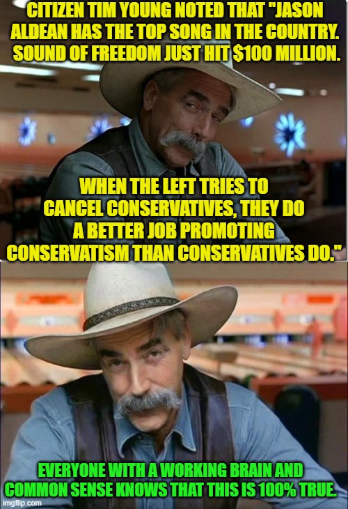 Truth! | CITIZEN TIM YOUNG NOTED THAT "JASON ALDEAN HAS THE TOP SONG IN THE COUNTRY.  SOUND OF FREEDOM JUST HIT $100 MILLION. WHEN THE LEFT TRIES TO CANCEL CONSERVATIVES, THEY DO A BETTER JOB PROMOTING CONSERVATISM THAN CONSERVATIVES DO."; EVERYONE WITH A WORKING BRAIN AND COMMON SENSE KNOWS THAT THIS IS 100% TRUE. | image tagged in sarcasm cowboy | made w/ Imgflip meme maker