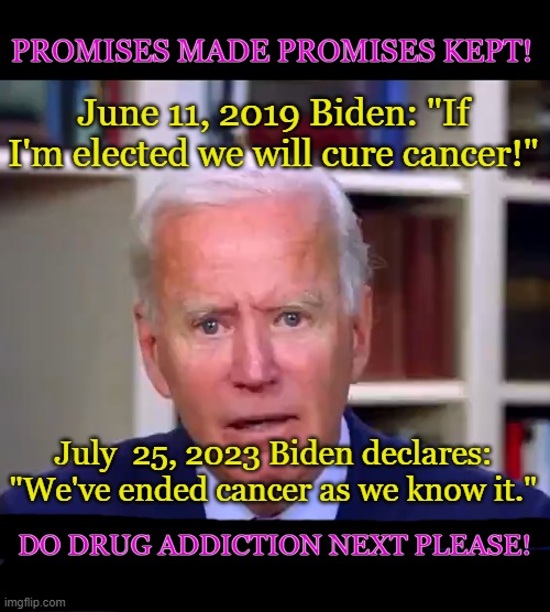 BIDEN CURES CANCER! | PROMISES MADE PROMISES KEPT! June 11, 2019 Biden: "If I'm elected we will cure cancer!"; July  25, 2023 Biden declares: "We've ended cancer as we know it."; DO DRUG ADDICTION NEXT PLEASE! | image tagged in slow joe biden dementia face,biden,cancer,dementia,liberal,trump | made w/ Imgflip meme maker