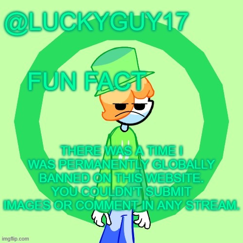 On this acc btw | FUN FACT; THERE WAS A TIME I WAS PERMANENTLY GLOBALLY BANNED ON THIS WEBSITE. YOU COULDN'T SUBMIT IMAGES OR COMMENT IN ANY STREAM. | image tagged in luckyguy17 template | made w/ Imgflip meme maker