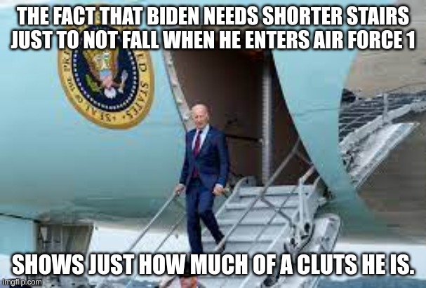 pathetic | THE FACT THAT BIDEN NEEDS SHORTER STAIRS JUST TO NOT FALL WHEN HE ENTERS AIR FORCE 1; SHOWS JUST HOW MUCH OF A CLUTS HE IS. | image tagged in memes,joe biden,politics,funny | made w/ Imgflip meme maker