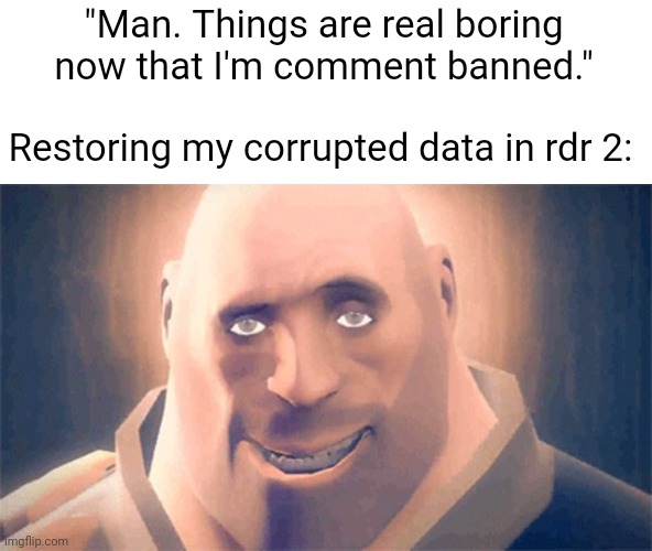 Gotta play rdr 2 for a while. Prolly make that song. See you tonight chat | "Man. Things are real boring now that I'm comment banned."; Restoring my corrupted data in rdr 2: | image tagged in awesome heavy | made w/ Imgflip meme maker