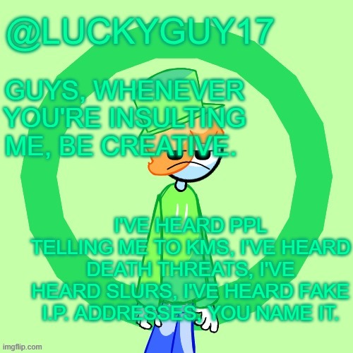 LuckyGuy17 Template | GUYS, WHENEVER YOU'RE INSULTING ME, BE CREATIVE. I'VE HEARD PPL TELLING ME TO KMS, I'VE HEARD DEATH THREATS, I'VE HEARD SLURS, I'VE HEARD FAKE I.P. ADDRESSES, YOU NAME IT. | image tagged in luckyguy17 template | made w/ Imgflip meme maker