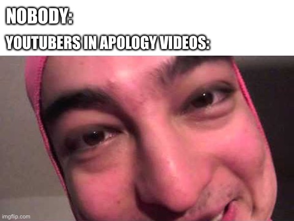 *Stares* | NOBODY:; YOUTUBERS IN APOLOGY VIDEOS: | image tagged in blank white template,filthy frank,pink guy,apology | made w/ Imgflip meme maker
