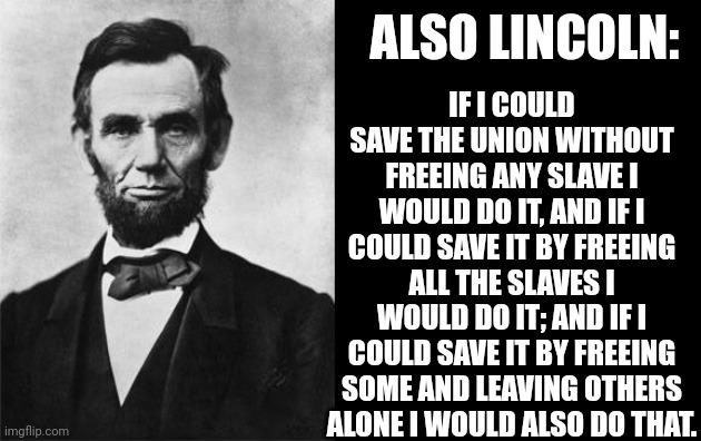 quotable abe lincoln | ALSO LINCOLN: IF I COULD SAVE THE UNION WITHOUT FREEING ANY SLAVE I WOULD DO IT, AND IF I COULD SAVE IT BY FREEING ALL THE SLAVES I WOULD DO | image tagged in quotable abe lincoln | made w/ Imgflip meme maker