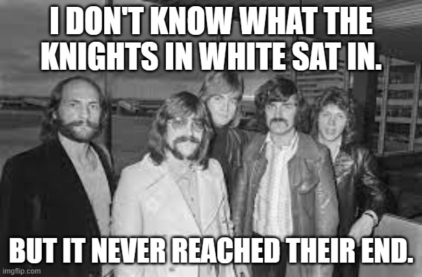 meme by brad Knights in White sat in | I DON'T KNOW WHAT THE KNIGHTS IN WHITE SAT IN. BUT IT NEVER REACHED THEIR END. | image tagged in rock music | made w/ Imgflip meme maker