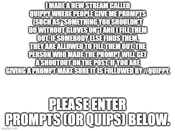 New stream! | I MADE A NEW STREAM CALLED QUIPPY WHERE PEOPLE GIVE ME PROMPTS (SUCH AS "SOMETHING YOU SHOULDN'T DO WITHOUT GLOVES ON") AND I FILL THEM OUT. IF SOMEBODY ELSE FINDS THEM, THEY ARE ALLOWED TO FILL THEM OUT. THE PERSON WHO MADE THE PROMPT WILL GET A SHOUTOUT ON THE POST. IF YOU ARE GIVING A PROMPT MAKE SURE IT IS FOLLOWED BY #QUIPPY. PLEASE ENTER PROMPTS (OR QUIPS) BELOW. | image tagged in stream | made w/ Imgflip meme maker