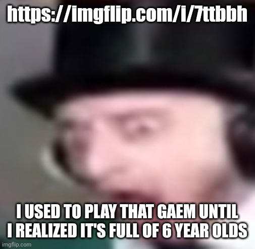 https://imgflip.com/i/7ttbbh; I USED TO PLAY THAT GAEM UNTIL I REALIZED IT'S FULL OF 6 YEAR OLDS | made w/ Imgflip meme maker