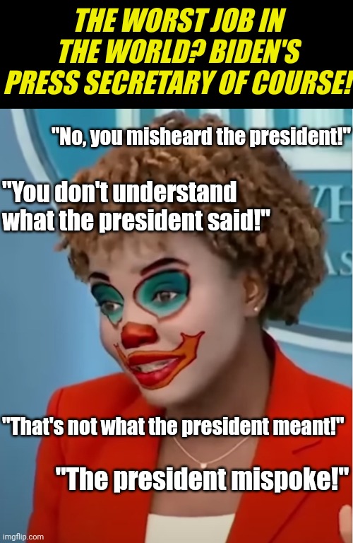 You either mean what you say and say what you mean. Or you don't. Dems, you do not get to tell us how to interpret English words | THE WORST JOB IN THE WORLD? BIDEN'S PRESS SECRETARY OF COURSE! "No, you misheard the president!"; "You don't understand what the president said!"; "That's not what the president meant!"; "The president mispoke!" | image tagged in clown karine,freedom of the press,liberal media,hypocrites,democratic party,triggered liberal | made w/ Imgflip meme maker