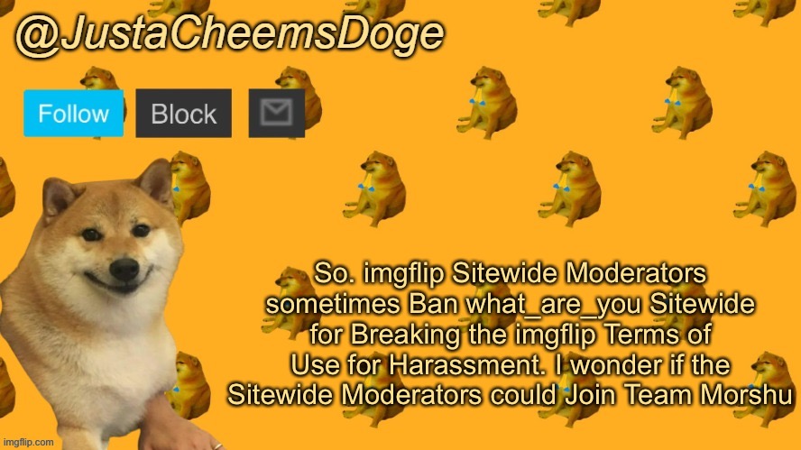 New JustaCheemsDoge Announcement Template | So. imgflip Sitewide Moderators sometimes Ban what_are_you Sitewide for Breaking the imgflip Terms of Use for Harassment. I wonder if the Sitewide Moderators could Join Team Morshu | image tagged in new justacheemsdoge announcement template | made w/ Imgflip meme maker