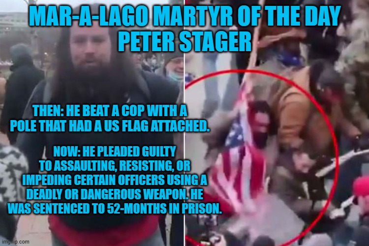 He stood over the bloody and beaten cop and yelled "F**k You, you F**king Traitor!" | MAR-A-LAGO MARTYR OF THE DAY
PETER STAGER; THEN: HE BEAT A COP WITH A POLE THAT HAD A US FLAG ATTACHED. NOW: HE PLEADED GUILTY TO ASSAULTING, RESISTING, OR IMPEDING CERTAIN OFFICERS USING A DEADLY OR DANGEROUS WEAPON. HE WAS SENTENCED TO 52-MONTHS IN PRISON. | image tagged in politics | made w/ Imgflip meme maker