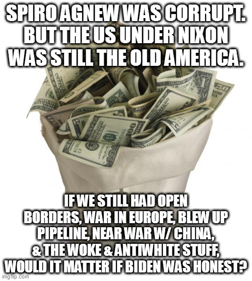 Bag of money | SPIRO AGNEW WAS CORRUPT. BUT THE US UNDER NIXON WAS STILL THE OLD AMERICA. IF WE STILL HAD OPEN BORDERS, WAR IN EUROPE, BLEW UP PIPELINE, NEAR WAR W/ CHINA, & THE WOKE & ANTIWHITE STUFF, WOULD IT MATTER IF BIDEN WAS HONEST? | image tagged in bag of money | made w/ Imgflip meme maker