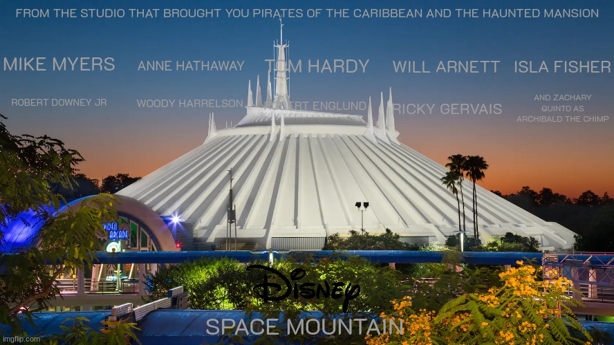 movies that should have happened by now part 6 | FROM THE STUDIO THAT BROUGHT YOU PIRATES OF THE CARIBBEAN AND THE HAUNTED MANSION; MIKE MYERS; TOM HARDY; WILL ARNETT; ANNE HATHAWAY; ISLA FISHER; ROBERT DOWNEY JR; WOODY HARRELSON; ROBERT ENGLUND; RICKY GERVAIS; AND ZACHARY QUINTO AS ARCHIBALD THE CHIMP; SPACE MOUNTAIN | image tagged in space mountain,disney,sci fi,movies based on theme park rides | made w/ Imgflip meme maker