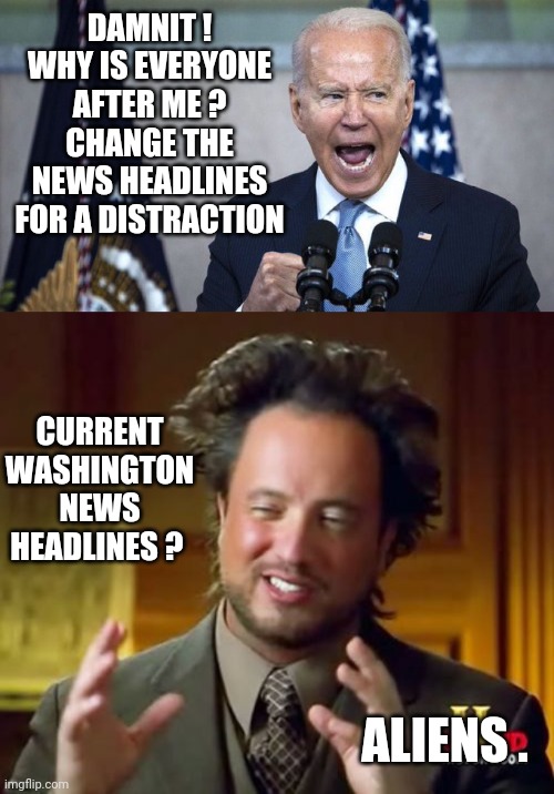 Media News Distraction | DAMNIT !
WHY IS EVERYONE AFTER ME ?
CHANGE THE NEWS HEADLINES FOR A DISTRACTION; CURRENT WASHINGTON NEWS HEADLINES ? ALIENS . | image tagged in angry joe biden 2,ancient aliens,leftists,liberals,democrats | made w/ Imgflip meme maker
