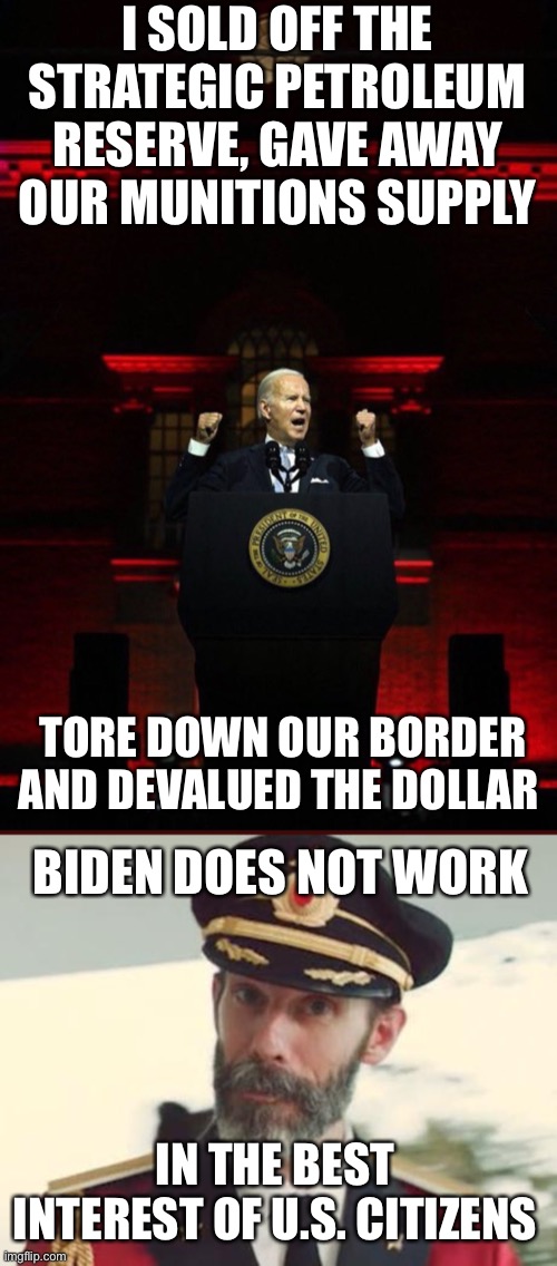 Who is Biden serving? It is not the American people. | I SOLD OFF THE STRATEGIC PETROLEUM RESERVE, GAVE AWAY OUR MUNITIONS SUPPLY; TORE DOWN OUR BORDER AND DEVALUED THE DOLLAR; BIDEN DOES NOT WORK; IN THE BEST INTEREST OF U.S. CITIZENS | image tagged in joe biden evil red,captain obvious,anti american | made w/ Imgflip meme maker