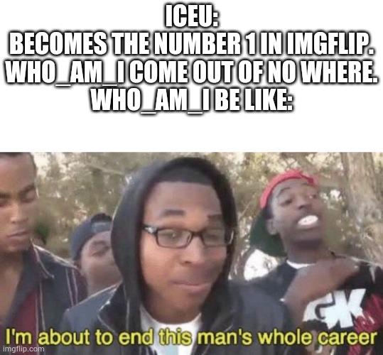 Iceu for memes | ICEU:
BECOMES THE NUMBER 1 IN IMGFLIP.

WHO_AM_I COME OUT OF NO WHERE.

WHO_AM_I BE LIKE: | image tagged in i m about to end this man s whole career,i wanna be like iceu,memes,facts,relatable,true | made w/ Imgflip meme maker