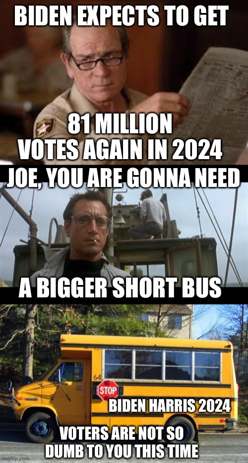 People are realizing Biden’s actions are negatively impacting their life. | BIDEN EXPECTS TO GET; 81 MILLION VOTES AGAIN IN 2024; JOE, YOU ARE GONNA NEED; A BIGGER SHORT BUS; BIDEN HARRIS 2024; VOTERS ARE NOT SO DUMB TO YOU THIS TIME | image tagged in no country for old men tommy lee jones,jaws bigger boat,short bus,smarter,voters | made w/ Imgflip meme maker