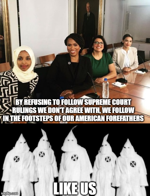 democrats gotta be who democrats gotta be | LIKE US; BY REFUSING TO FOLLOW SUPREME COURT RULINGS WE DON'T AGREE WITH, WE FOLLOW IN THE FOOTSTEPS OF OUR AMERICAN FOREFATHERS | image tagged in the squad,kkk | made w/ Imgflip meme maker