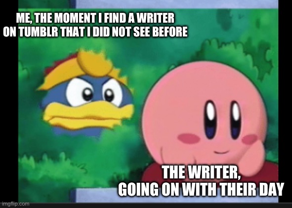 king dedede stalks kirby | ME, THE MOMENT I FIND A WRITER ON TUMBLR THAT I DID NOT SEE BEFORE; THE WRITER, GOING ON WITH THEIR DAY | image tagged in king dedede stalks kirby | made w/ Imgflip meme maker