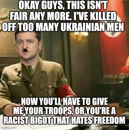 Nazi Zelensky demands more | OKAY GUYS, THIS ISN'T FAIR ANY MORE. I'VE KILLED OFF TOO MANY UKRAINIAN MEN; NOW YOU'LL HAVE TO GIVE ME YOUR TROOPS, OR YOU'RE A RACIST BIGOT THAT HATES FREEDOM | image tagged in zelensky nazi,dictator,war criminal,greasy,rat like,cokehead | made w/ Imgflip meme maker