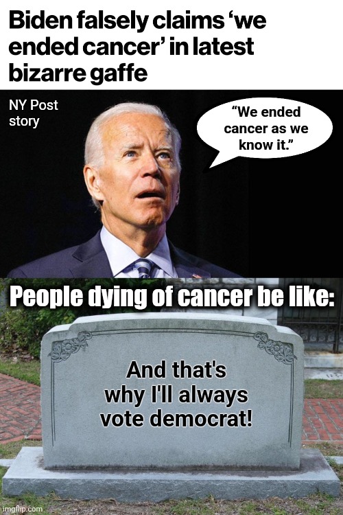 Don't believe the senile creep and don't vote democrat from the grave! | NY Post
story; “We ended
cancer as we
know it.”; People dying of cancer be like:; And that's why I'll always vote democrat! | image tagged in confused joe biden,gravestone,cancer cure,dementia,memes,democrats | made w/ Imgflip meme maker