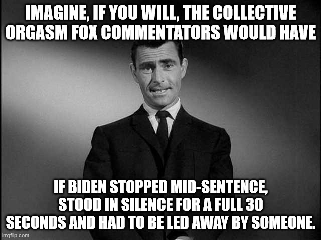 rod serling twilight zone | IMAGINE, IF YOU WILL, THE COLLECTIVE ORGASM FOX COMMENTATORS WOULD HAVE; IF BIDEN STOPPED MID-SENTENCE, STOOD IN SILENCE FOR A FULL 30 SECONDS AND HAD TO BE LED AWAY BY SOMEONE. | image tagged in rod serling twilight zone | made w/ Imgflip meme maker