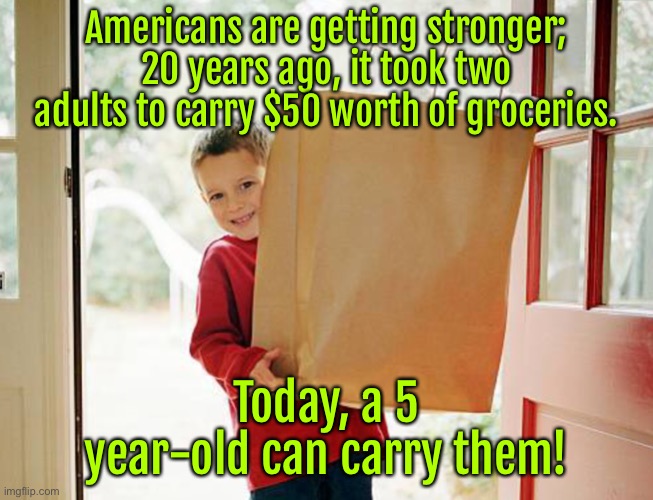 Americans getting stronger | Americans are getting stronger; 20 years ago, it took two adults to carry $50 worth of groceries. Today, a 5 year-old can carry them! | image tagged in kid with the shopping,two adults,carry 50 dollars,shopping,a 5 year old,carry them | made w/ Imgflip meme maker