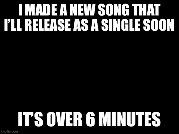 I MADE A NEW SONG THAT I’LL RELEASE AS A SINGLE SOON; IT’S OVER 6 MINUTES | made w/ Imgflip meme maker