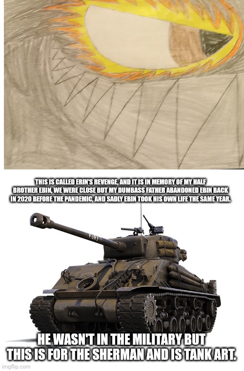 M-4 Sherman tank | THIS IS CALLED ERIN'S REVENGE, AND IT IS IN MEMORY OF MY HALF BROTHER EBIN, WE WERE CLOSE BUT MY DUMBASS FATHER ABANDONED EBIN BACK IN 2020 BEFORE THE PANDEMIC, AND SADLY EBIN TOOK HIS OWN LIFE THE SAME YEAR. HE WASN'T IN THE MILITARY BUT THIS IS FOR THE SHERMAN AND IS TANK ART. | image tagged in m-4 sherman tank | made w/ Imgflip meme maker