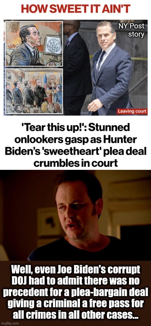 Unprecedented corruption | NY Post
story; Well, even Joe Biden's corrupt
DOJ had to admit there was no
precedent for a plea-bargain deal
giving a criminal a free pass for
all crimes in all other cases... | image tagged in jake from state farm,joe biden,hunter biden,plea bargain deal,democrats,corruption | made w/ Imgflip meme maker