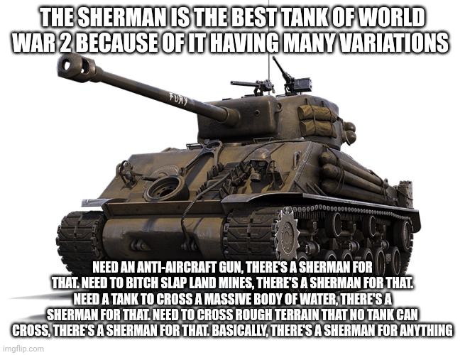 M-4 Sherman tank | THE SHERMAN IS THE BEST TANK OF WORLD WAR 2 BECAUSE OF IT HAVING MANY VARIATIONS; NEED AN ANTI-AIRCRAFT GUN, THERE'S A SHERMAN FOR THAT. NEED TO BITCH SLAP LAND MINES, THERE'S A SHERMAN FOR THAT. NEED A TANK TO CROSS A MASSIVE BODY OF WATER, THERE'S A SHERMAN FOR THAT. NEED TO CROSS ROUGH TERRAIN THAT NO TANK CAN CROSS, THERE'S A SHERMAN FOR THAT. BASICALLY, THERE'S A SHERMAN FOR ANYTHING | image tagged in m-4 sherman tank | made w/ Imgflip meme maker