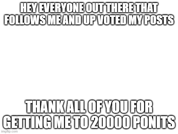 i never was going to think i was gonna get here. thank all of you. | HEY EVERYONE OUT THERE THAT FOLLOWS ME AND UP VOTED MY POSTS; THANK ALL OF YOU FOR GETTING ME TO 20000 PONITS | image tagged in thank you | made w/ Imgflip meme maker