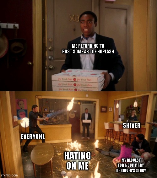 I'm sorry, I wasn't trying to be mean, I just want to enjoy it without spending 30 minutes bc I skipped half the chapters.. | ME RETURNING TO POST SOME ART OF HOPLASH; SHIVER; EVERYONE; HATING ON ME; MY REQUEST FOR A SUMMARY OF SHIVER'S STORY | image tagged in community fire pizza meme | made w/ Imgflip meme maker