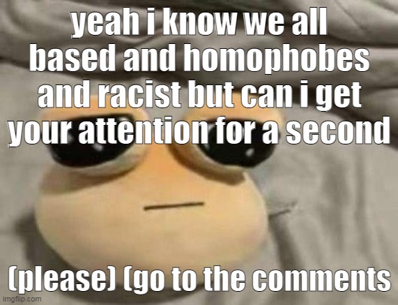 (Please.) | yeah i know we all based and homophobes and racist but can i get your attention for a second; (please) (go to the comments | image tagged in pou | made w/ Imgflip meme maker