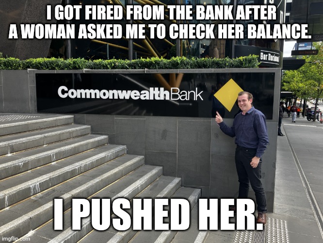 bank | I GOT FIRED FROM THE BANK AFTER A WOMAN ASKED ME TO CHECK HER BALANCE. I PUSHED HER. | image tagged in bank | made w/ Imgflip meme maker