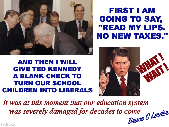 Funniest Joke in the White House | FIRST I AM
GOING TO SAY, 
"READ MY LIPS.
NO NEW TAXES."; AND THEN I WILL
GIVE TED KENNEDY
A BLANK CHECK TO
TURN OUR SCHOOL
CHILDREN INTO LIBERALS; WHAT !
WAIT ! It was at this moment that our education system
was severely damaged for decades to come. Bruce C Linder | image tagged in no new taxes,bush,reagan,ted kennedy,education system,when everything got worse | made w/ Imgflip meme maker