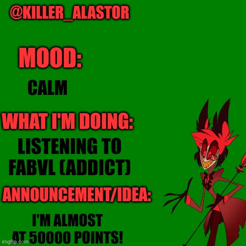 Blank green template | @KILLER_ALASTOR; MOOD:; CALM; WHAT I'M DOING:; LISTENING TO FABVL (ADDICT); ANNOUNCEMENT/IDEA:; I'M ALMOST AT 50000 POINTS! | image tagged in blank green template | made w/ Imgflip meme maker