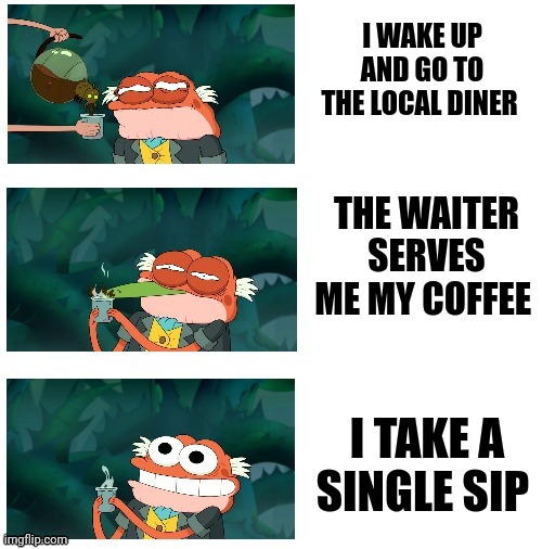 I'm wide awake, now! | I WAKE UP AND GO TO THE LOCAL DINER; THE WAITER SERVES ME MY COFFEE; I TAKE A SINGLE SIP | image tagged in amphibia coooofffffeeeee,coffee addict,memes,coffee,jpfan102504 | made w/ Imgflip meme maker