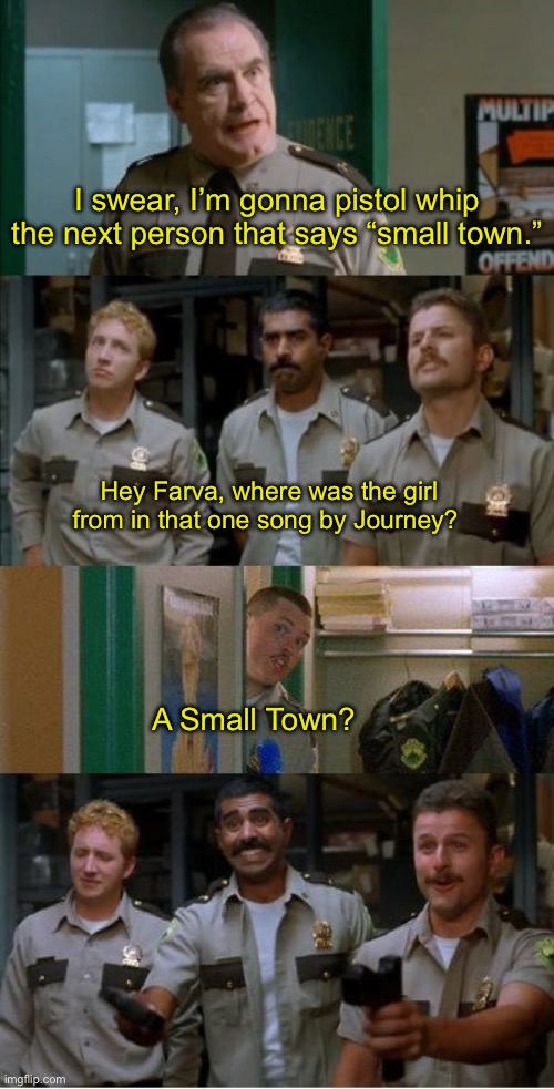 I dont care if you love it or hate it, just stop talking about it. | I swear, I’m gonna pistol whip the next person that says “small town.”; Hey Farva, where was the girl from in that one song by Journey? A Small Town? | image tagged in country music,annoyed | made w/ Imgflip meme maker
