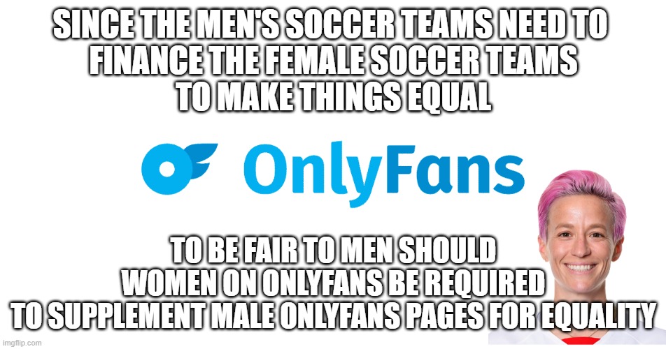 Equality | SINCE THE MEN'S SOCCER TEAMS NEED TO 
FINANCE THE FEMALE SOCCER TEAMS
TO MAKE THINGS EQUAL; TO BE FAIR TO MEN SHOULD
WOMEN ON ONLYFANS BE REQUIRED
TO SUPPLEMENT MALE ONLYFANS PAGES FOR EQUALITY | image tagged in equality,gender equality,equal rights,income inequality,soccer,onlyfans | made w/ Imgflip meme maker