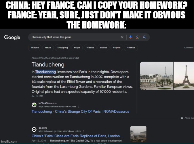 This is actually a place, I googled it myself to make this lmao | CHINA: HEY FRANCE, CAN I COPY YOUR HOMEWORK?
FRANCE: YEAH, SURE, JUST DON'T MAKE IT OBVIOUS
THE HOMEWORK: | image tagged in paris,china,made in china,homework,hey can i copy your homework | made w/ Imgflip meme maker